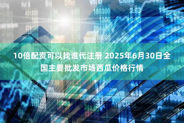 10倍配资可以找谁代注册 2025年6月30日全国主要批发市场西瓜价格行情
