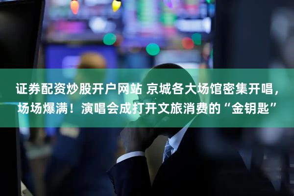 证券配资炒股开户网站 京城各大场馆密集开唱，场场爆满！演唱会成打开文旅消费的“金钥匙”