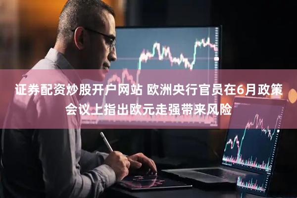 证券配资炒股开户网站 欧洲央行官员在6月政策会议上指出欧元走强带来风险