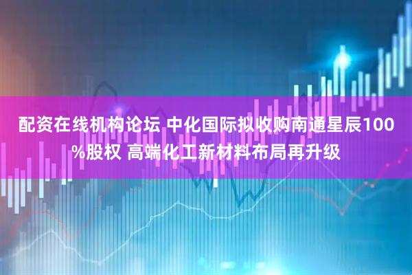 配资在线机构论坛 中化国际拟收购南通星辰100%股权 高端化工新材料布局再升级