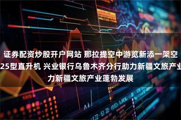 证券配资炒股开户网站 那拉提空中游览新添一架空中客车H125型直升机 兴业银行乌鲁木齐分行助力新疆文旅产业蓬勃发展