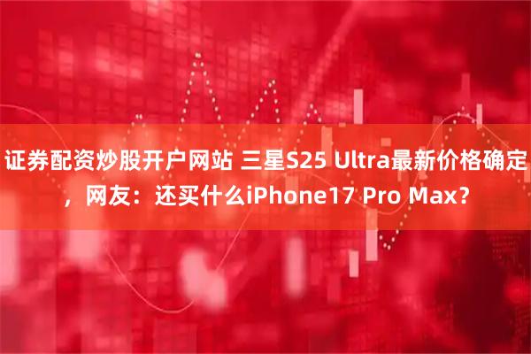 证券配资炒股开户网站 三星S25 Ultra最新价格确定，网友：还买什么iPhone17 Pro Max？