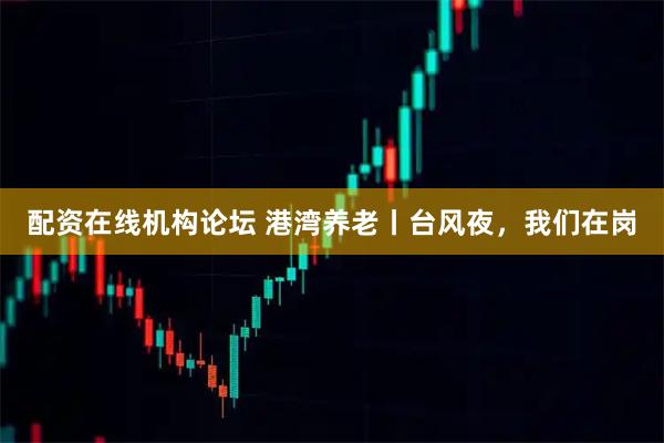 配资在线机构论坛 港湾养老丨台风夜，我们在岗