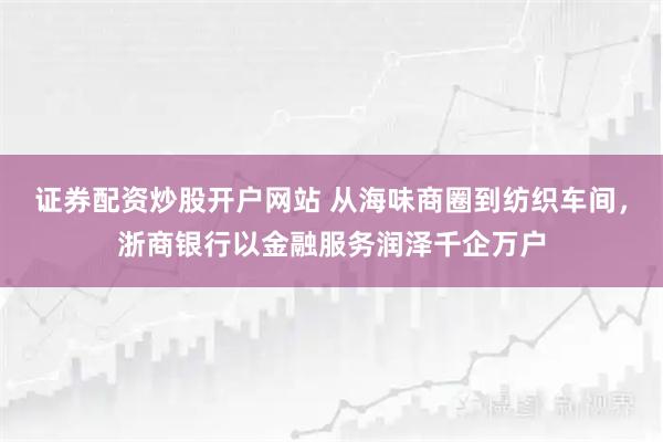证券配资炒股开户网站 从海味商圈到纺织车间，浙商银行以金融服务润泽千企万户