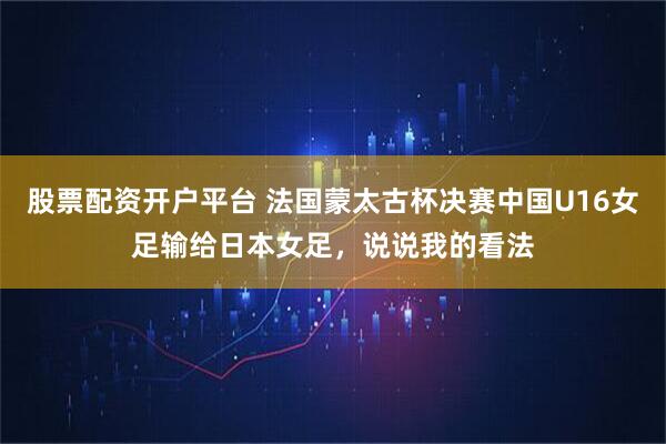 股票配资开户平台 法国蒙太古杯决赛中国U16女足输给日本女足，说说我的看法