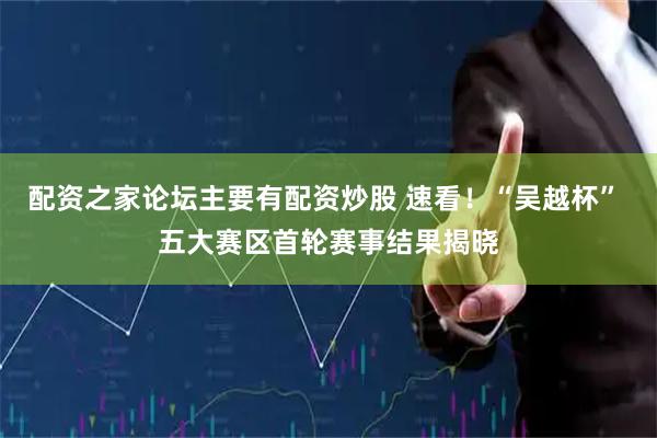 配资之家论坛主要有配资炒股 速看！“吴越杯” 五大赛区首轮赛事结果揭晓