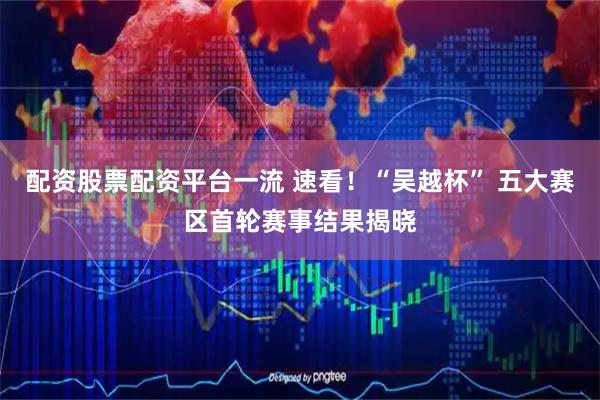 配资股票配资平台一流 速看！“吴越杯” 五大赛区首轮赛事结果揭晓
