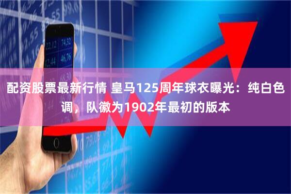 配资股票最新行情 皇马125周年球衣曝光：纯白色调，队徽为1902年最初的版本