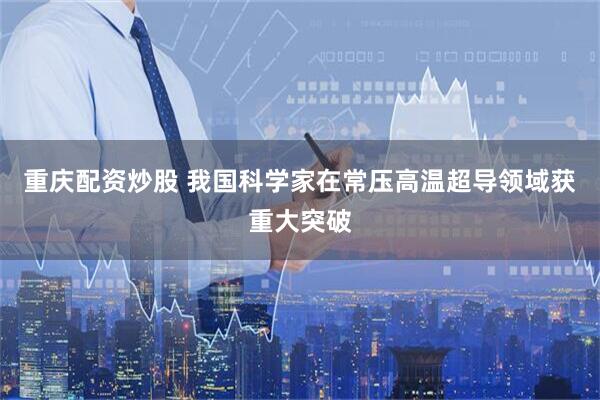 重庆配资炒股 我国科学家在常压高温超导领域获重大突破