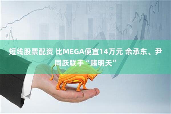 短线股票配资 比MEGA便宜14万元 余承东、尹同跃联手“赌明天”
