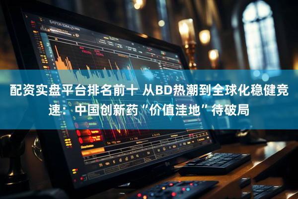 配资实盘平台排名前十 从BD热潮到全球化稳健竞速：中国创新药“价值洼地”待破局